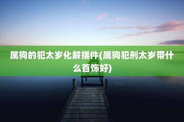 属狗的犯太岁化解摆件(属狗犯刑太岁带什么首饰好)