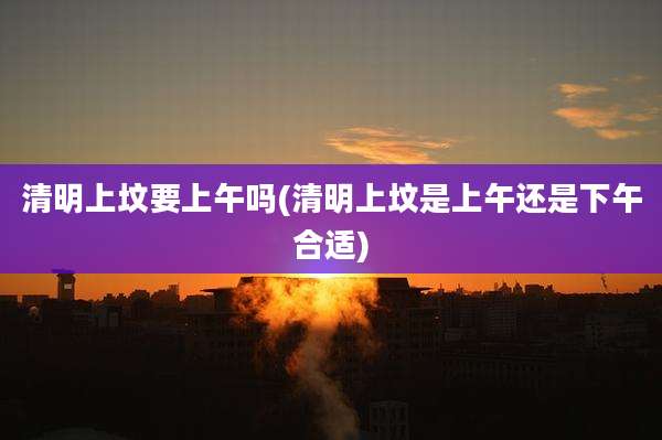 清明上坟要上午吗(清明上坟是上午还是下午合适)