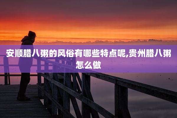安顺腊八粥的风俗有哪些特点呢,贵州腊八粥怎么做