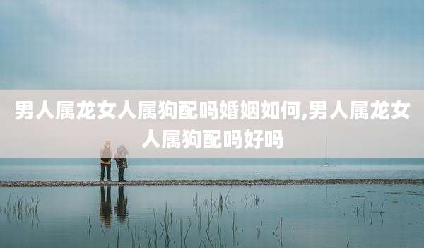 男人属龙女人属狗配吗婚姻如何,男人属龙女人属狗配吗好吗