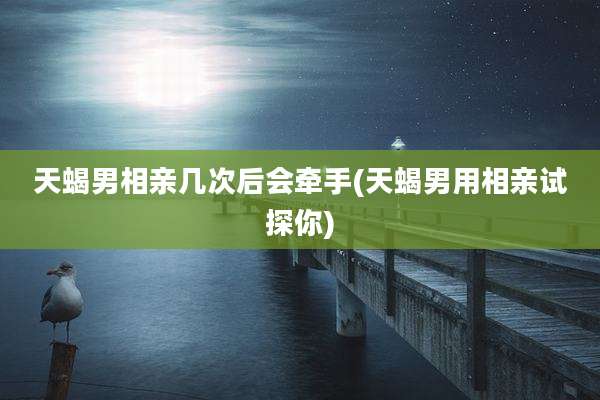 天蝎男相亲几次后会牵手(天蝎男用相亲试探你)