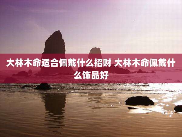 大林木命适合佩戴什么招财 大林木命佩戴什么饰品好