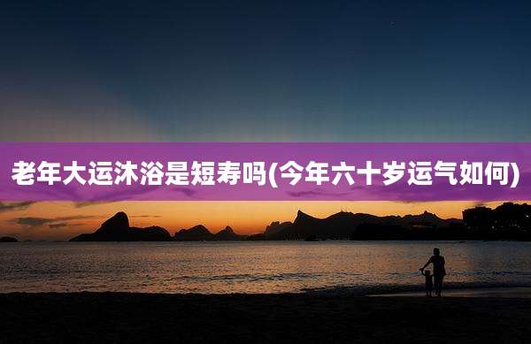 老年大运沐浴是短寿吗(今年六十岁运气如何)