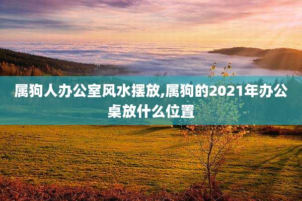 属狗人办公室风水摆放,属狗的2021年办公桌放什么位置