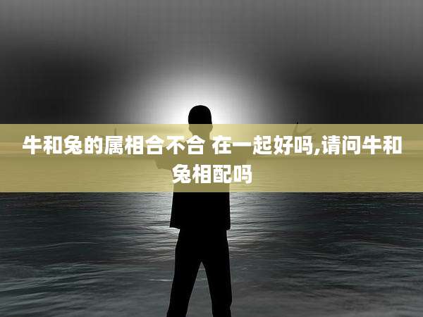 牛和兔的属相合不合 在一起好吗,请问牛和兔相配吗