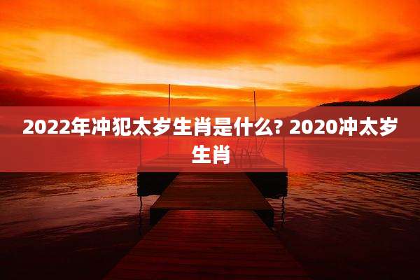 2022年冲犯太岁生肖是什么? 2020冲太岁生肖