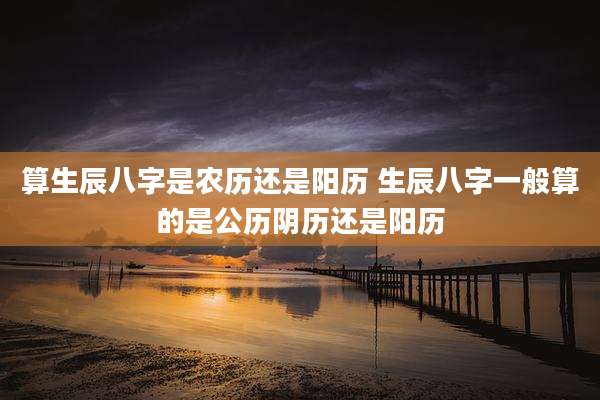 算生辰八字是农历还是阳历 生辰八字一般算的是公历阴历还是阳历