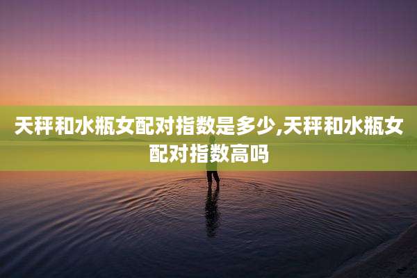 天秤和水瓶女配对指数是多少,天秤和水瓶女配对指数高吗