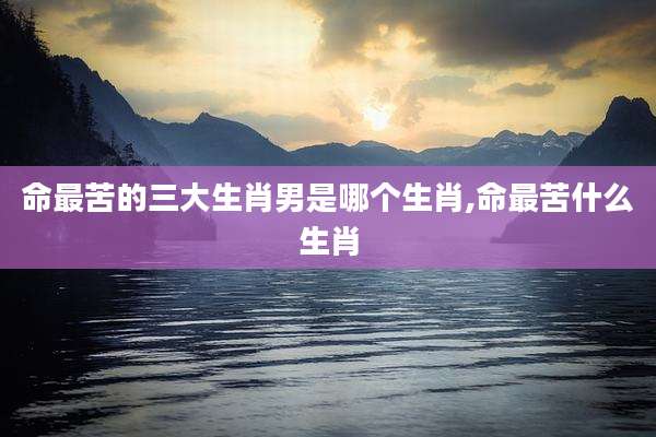 命最苦的三大生肖男是哪个生肖,命最苦什么生肖