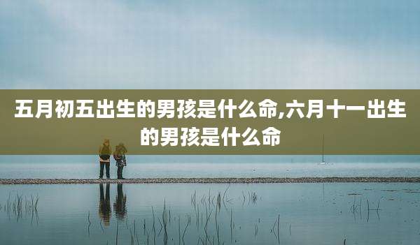 五月初五出生的男孩是什么命,六月十一出生的男孩是什么命
