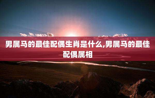 男属马的最佳配偶生肖是什么,男属马的最佳配偶属相