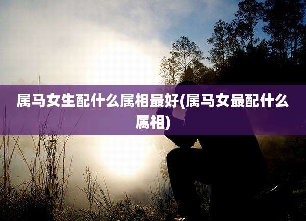 属马女生配什么属相最好(属马女最配什么属相)