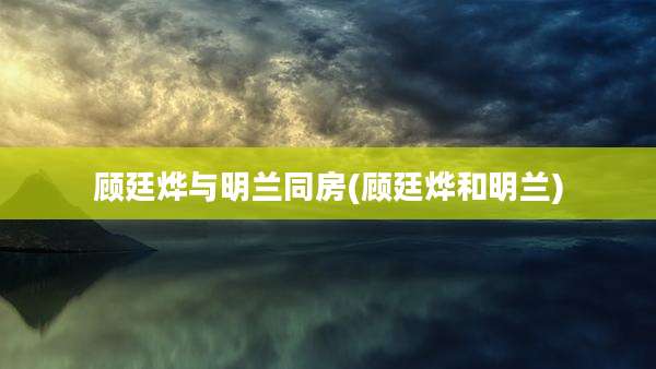 顾廷烨与明兰同房(顾廷烨和明兰)