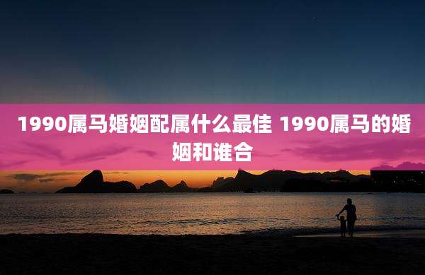 1990属马婚姻配属什么最佳 1990属马的婚姻和谁合