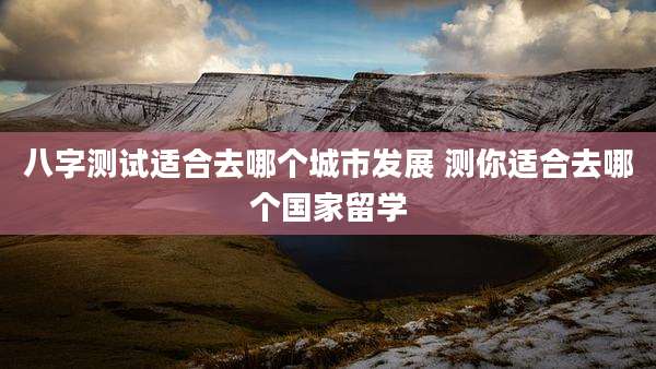 八字测试适合去哪个城市发展 测你适合去哪个国家留学