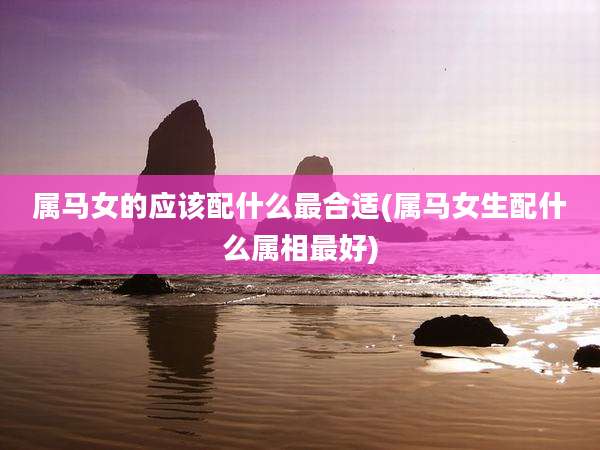 属马女的应该配什么最合适(属马女生配什么属相最好)