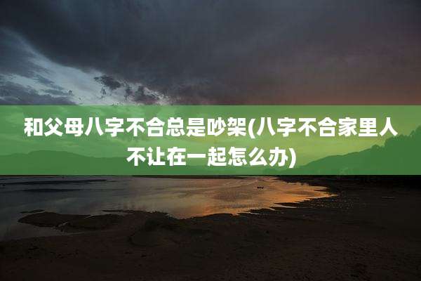 和父母八字不合总是吵架(八字不合家里人不让在一起怎么办)