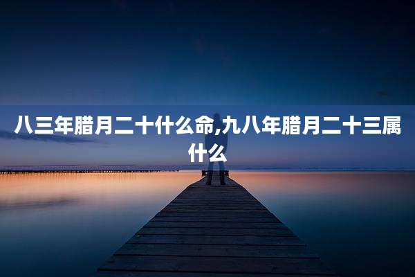 八三年腊月二十什么命,九八年腊月二十三属什么