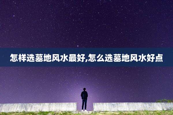 怎样选墓地风水最好,怎么选墓地风水好点