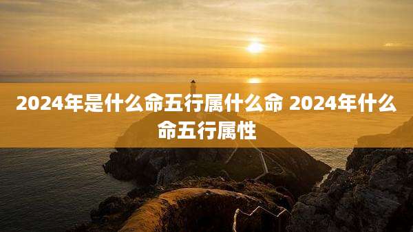 2024年是什么命五行属什么命 2024年什么命五行属性