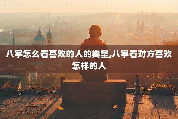 八字怎么看喜欢的人的类型,八字看对方喜欢怎样的人