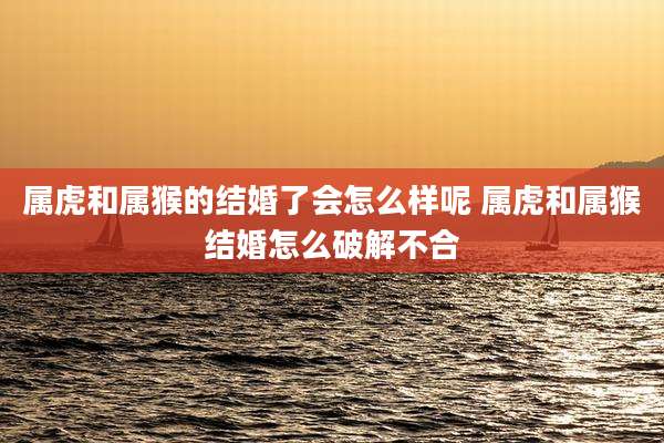 属虎和属猴的结婚了会怎么样呢 属虎和属猴结婚怎么破解不合