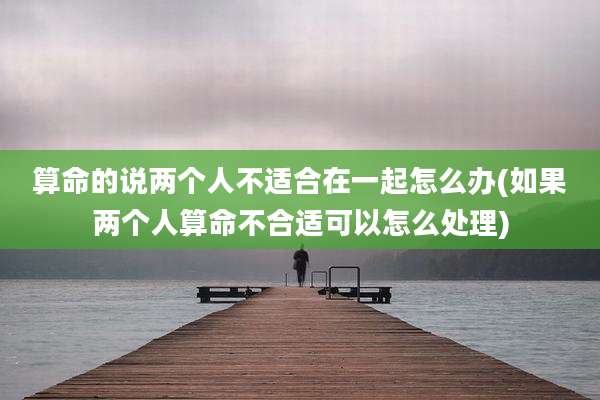 算命的说两个人不适合在一起怎么办(如果两个人算命不合适可以怎么处理)