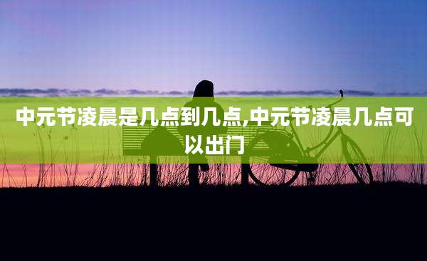中元节凌晨是几点到几点,中元节凌晨几点可以出门