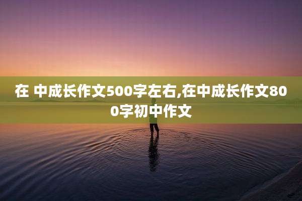 在 中成长作文500字左右,在中成长作文800字初中作文