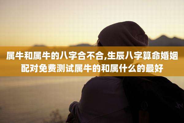 属牛和属牛的八字合不合,生辰八字算命婚姻配对免费测试属牛的和属什么的最好