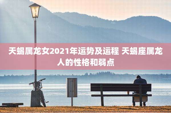 天蝎属龙女2021年运势及运程 天蝎座属龙人的性格和弱点
