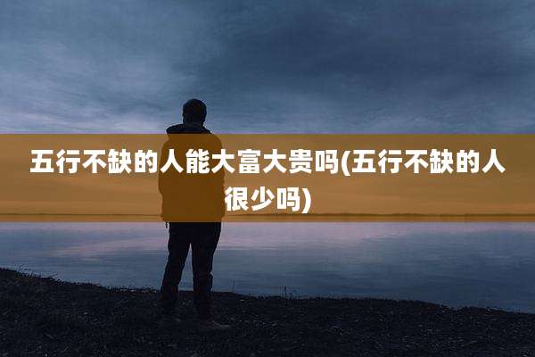 五行不缺的人能大富大贵吗(五行不缺的人很少吗)