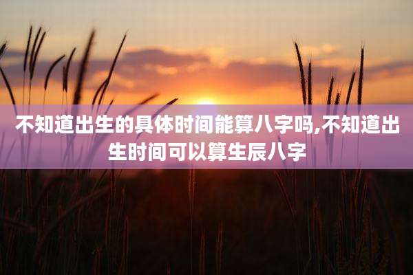 不知道出生的具体时间能算八字吗,不知道出生时间可以算生辰八字