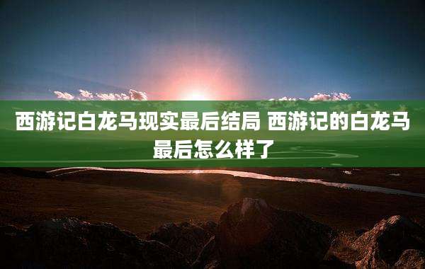 西游记白龙马现实最后结局 西游记的白龙马最后怎么样了