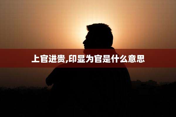 上官进贵,印显为官是什么意思