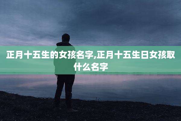 正月十五生的女孩名字,正月十五生日女孩取什么名字