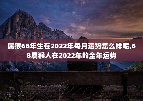 属猴68年生在2022年每月运势怎么样呢,68属猴人在2022年的全年运势