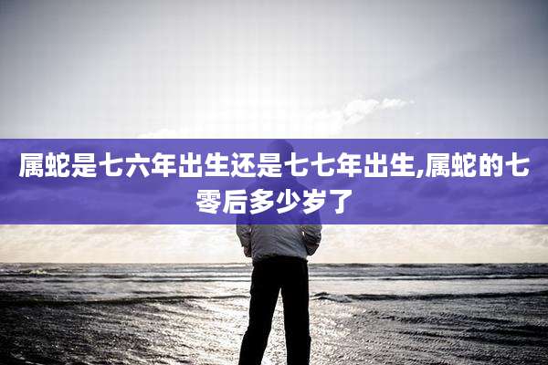 属蛇是七六年出生还是七七年出生,属蛇的七零后多少岁了