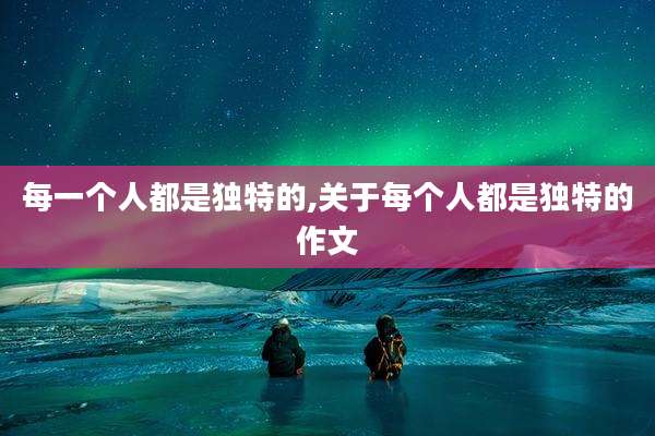 每一个人都是独特的,关于每个人都是独特的作文