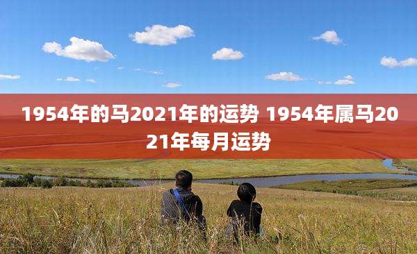 1954年的马2021年的运势 1954年属马2021年每月运势