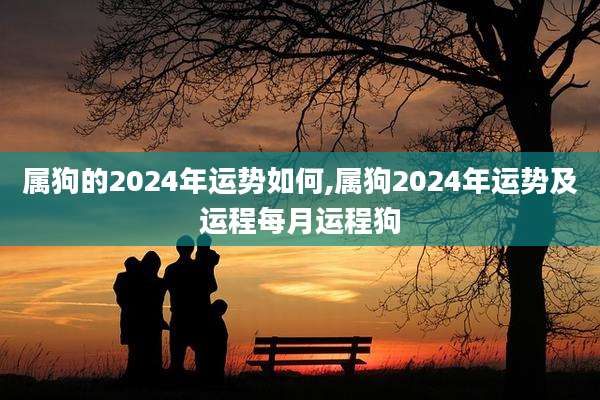 属狗的2024年运势如何,属狗2024年运势及运程每月运程狗