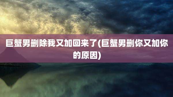 巨蟹男删除我又加回来了(巨蟹男删你又加你的原因)