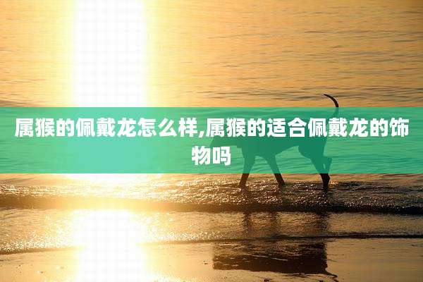 属猴的佩戴龙怎么样,属猴的适合佩戴龙的饰物吗