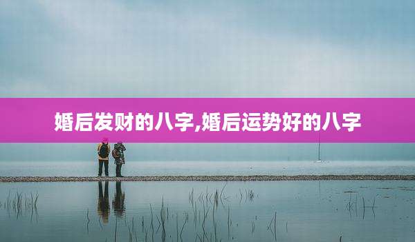 婚后发财的八字,婚后运势好的八字
