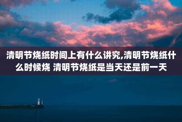 清明节烧纸时间上有什么讲究,清明节烧纸什么时候烧 清明节烧纸是当天还是前一天