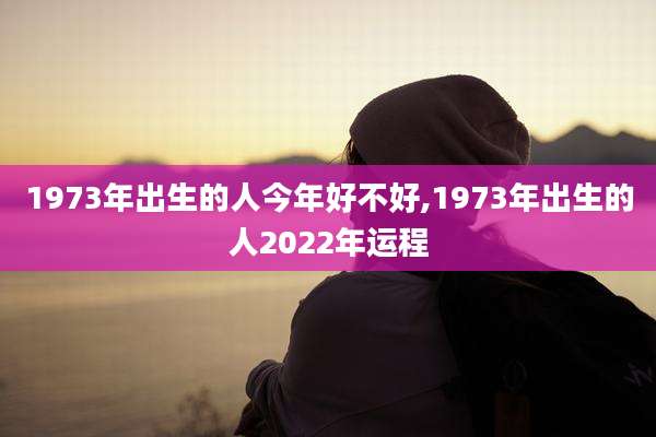 1973年出生的人今年好不好,1973年出生的人2022年运程