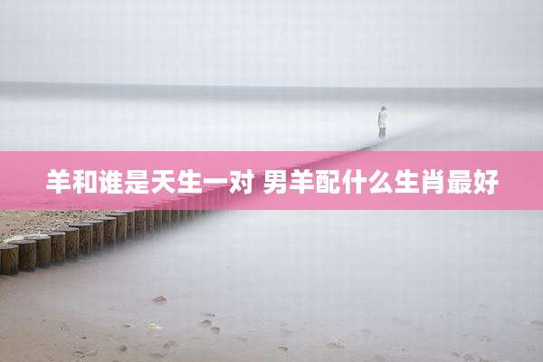 羊和谁是天生一对 男羊配什么生肖最好