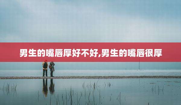 男生的嘴唇厚好不好,男生的嘴唇很厚