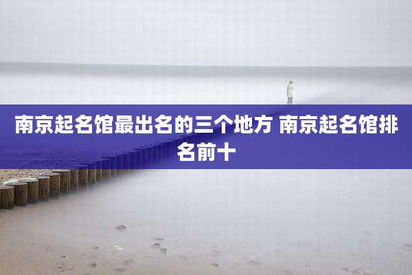 南京起名馆最出名的三个地方 南京起名馆排名前十