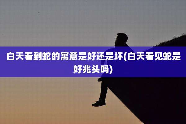 白天看到蛇的寓意是好还是坏(白天看见蛇是好兆头吗)